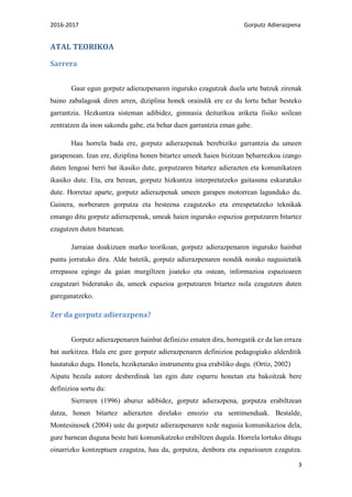 2016-2017 Gorputz Adierazpena
3
ATAL TEORIKOA
Sarrera
Gaur egun gorputz adierazpenaren inguruko ezagutzak duela urte batzuk zirenak
baino zabalagoak diren arren, diziplina honek oraindik ere ez du lortu behar besteko
garrantzia. Hezkuntza sisteman adibidez, gimnasia deiturikoa ariketa fisiko soilean
zentratzen da inon sakondu gabe, eta behar duen garrantzia eman gabe.
Hau horrela bada ere, gorputz adierazpenak berebiziko garrantzia du umeen
garapenean. Izan ere, diziplina honen bitartez umeek haien bizitzan beharrezkoa izango
duten lengoai berri bat ikasiko dute, gorputzaren bitartez adierazten eta komunikatzen
ikasiko dute. Eta, era berean, gorputz hizkuntza interpretatzeko gaitasuna eskuratuko
dute. Horretaz aparte, gorputz adierazpenak umeen garapen motorrean lagunduko du.
Gainera, norberaren gorputza eta besteena ezagutzeko eta errespetatzeko teknikak
emango ditu gorputz adierazpenak, umeak haien inguruko espazioa gorputzaren bitartez
ezagutzen duten bitartean.
Jarraian doakizuen marko teorikoan, gorputz adierazpenaren inguruko hainbat
puntu jorratuko dira. Alde batetik, gorputz adierazpenaren nondik norako nagusietatik
errepasoa egingo da gaian murgiltzen joateko eta ostean, informazioa espazioaren
ezagutzari bideratuko da, umeek espazioa gorputzaren bitartez nola ezagutzen duten
gureganatzeko.
Zer da gorputz adierazpena?
Gorputz adierazpenaren hainbat definizio ematen dira, horregatik ez da lan erraza
bat aurkitzea. Hala ere gure gorputz adierazpenaren definizioa pedagogiako alderditik
hautatuko dugu. Honela, heziketarako instrumentu gisa erabiliko dugu. (Ortiz, 2002)
Aipatu bezala autore desberdinak lan egin dute esparru honetan eta bakoitzak bere
definizioa sortu du:
Sierraren (1996) aburuz adibidez, gorputz adierazpena, gorputza erabiltzean
datza, honen bitartez adierazten direlako emozio eta sentimenduak. Bestalde,
Montesinosek (2004) uste du gorputz adierazpenaren xede nagusia komunikazioa dela,
gure barnean duguna beste bati komunikatzeko erabiltzen dugula. Horrela lortuko ditugu
oinarrizko kontzeptuen ezagutza, hau da, gorputza, denbora eta espazioaren ezagutza.
 
