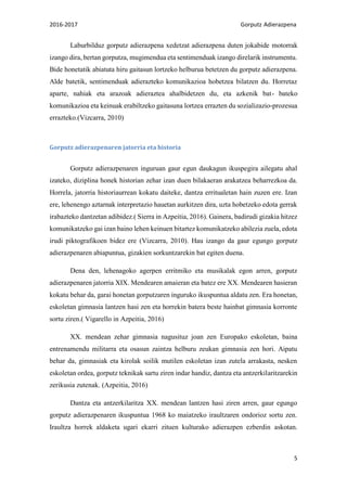 2016-2017 Gorputz Adierazpena
5
Laburbilduz gorputz adierazpena xedetzat adierazpena duten jokabide motorrak
izango dira, bertan gorputza, mugimendua eta sentimenduak izango direlarik instrumentu.
Bide honetatik abiatuta hiru gaitasun lortzeko helburua betetzen du gorputz adierazpena.
Alde batetik, sentimenduak adierazteko komunikazioa hobetzea bilatzen du. Horretaz
aparte, nahiak eta arazoak adieraztea ahalbidetzen du, eta azkenik bat- bateko
komunikazioa eta keinuak erabiltzeko gaitasuna lortzea errazten du sozializazio-prozesua
errazteko.(Vizcarra, 2010)
Gorputz adierazpenaren jatorria eta historia
Gorputz adierazpenaren inguruan gaur egun daukagun ikuspegira ailegatu ahal
izateko, diziplina honek historian zehar izan duen bilakaeran arakatzea beharrezkoa da.
Horrela, jatorria historiaurrean kokatu daiteke, dantza erritualetan hain zuzen ere. Izan
ere, lehenengo aztarnak interpretazio hauetan aurkitzen dira, uzta hobetzeko edota gerrak
irabazteko dantzetan adibidez.( Sierra in Azpeitia, 2016). Gainera, badirudi gizakia hitzez
komunikatzeko gai izan baino lehen keinuen bitartez komunikatzeko abilezia zuela, edota
irudi piktografikoen bidez ere (Vizcarra, 2010). Hau izango da gaur egungo gorputz
adierazpenaren abiapuntua, gizakien sorkuntzarekin bat egiten duena.
Dena den, lehenagoko agerpen erritmiko eta musikalak egon arren, gorputz
adierazpenaren jatorria XIX. Mendearen amaieran eta batez ere XX. Mendearen hasieran
kokatu behar da, garai honetan gorputzaren inguruko ikuspuntua aldatu zen. Era honetan,
eskoletan gimnasia lantzen hasi zen eta horrekin batera beste hainbat gimnasia korronte
sortu ziren.( Vigarello in Azpeitia, 2016)
XX. mendean zehar gimnasia nagusituz joan zen Europako eskoletan, baina
entrenamendu militarra eta osasun zaintza helburu zeukan gimnasia zen hori. Aipatu
behar da, gimnasiak eta kirolak soilik mutilen eskoletan izan zutela arrakasta, nesken
eskoletan ordea, gorputz teknikak sartu ziren indar handiz, dantza eta antzerkilaritzarekin
zerikusia zutenak. (Azpeitia, 2016)
Dantza eta antzerkilaritza XX. mendean lantzen hasi ziren arren, gaur egungo
gorputz adierazpenaren ikuspuntua 1968 ko maiatzeko iraultzaren ondorioz sortu zen.
Iraultza horrek aldaketa ugari ekarri zituen kulturako adierazpen ezberdin askotan.
 