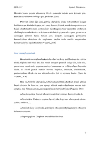 2016-2017 Gorputz Adierazpena
6
Horrekin batera gorputz adierazpen libreak garrantzia hartuko zuen korronte gisa,
Frantziako Maiatzaren ideologia gisa. (Vizcarra, 2010)
Denborak aurrera egin ahala, gorputz adierazpena ariketa fisikoaren beste aldagai
bat bihurtu zen, kirola kritikapean jarri zuena. Izan ere, kirolak produkzioan gertatzen zen
bezala lehia bultzatzen zuen, kapitalismoari mesede eginez. Gaur egun ordea, kritika hori
ahuldu egin da eta hezkuntza curriculumean kirola zein gorputz adierazpena, gorputzaren
adierazpen ezberdin bezala hartzen dira. Gorputz- adierazpena gorputzaren
komunikazioan oinarritzen da, mugimendu hainbat eredu erabiliz mugimendua
komunikaziorako tresna bilakatuz. (Vizcarra, 2010)
Gaur egungo korronteak
Gorputz adierazpena haur hezkuntzako eduki bat da eta justifikazio eta lan egiteko
modu propioak izan behar ditu. Era berean ezaugarri propioak izango ditu, hala nola,
gorputzaren kontzientzia, gorputza onartzea, barneratzea eta erabiltzea bere dimentsio
osoan, eta aukera guztiak erabiliz. Horrela, bizipenak, emozioak, sentimenduak,
pentsamenduak, ideiak, eta abar adieraziko dira, beti ere sormena landuz. (Sierra in
Vizkarra, 2010)
Hala ere, Gorputz adierazpena, helburu eta erabilpen ezberdinak dituen teknika
bezala ulertzen da. Izan ere, gaur egungo adituek modu ezberdinetan ulertzen dute
diziplina hau. Mateuk adibidez, adierazpena lau arlotan banatzen du: (Azpeitia, 2016)
Arlo psikologikoa: Gorputz adierazpena gizakiaren eskura dagoen teknika da.
Arlo artistikoa: Hizkuntza propioa duen teknika da gorputz adierazpena( mimoa,
dantza, antzerkia,..).
Arlo metafisikoa: Goi teknika, gorputzaren edukiaren indarra garunaren edukiaren
indarraren ondorioa.
Arlo pedagogikoa: Diziplinen arteko bide didaktikoa.
 