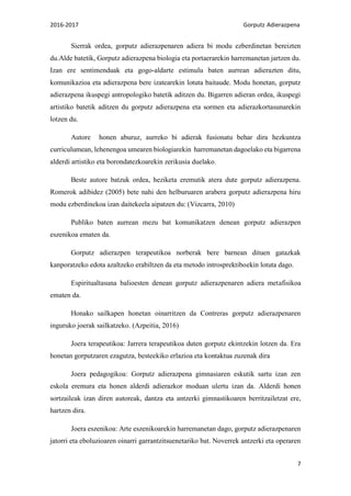 2016-2017 Gorputz Adierazpena
7
Sierrak ordea, gorputz adierazpenaren adiera bi modu ezberdinetan bereizten
du.Alde batetik, Gorputz adierazpena biologia eta portaerarekin harremanetan jartzen du.
Izan ere sentimenduak eta gogo-aldarte estimulu baten aurrean adierazten ditu,
komunikazioa eta adierazpena bere izatearekin lotuta baitaude. Modu honetan, gorputz
adierazpena ikuspegi antropologiko batetik aditzen du. Bigarren adieran ordea, ikuspegi
artistiko batetik aditzen du gorputz adierazpena eta sormen eta adierazkortasunarekin
lotzen du.
Autore honen aburuz, aurreko bi adierak fusionatu behar dira hezkuntza
curriculumean, lehenengoa umearen biologiarekin harremanetan dagoelako eta bigarrena
alderdi artistiko eta borondatezkoarekin zerikusia duelako.
Beste autore batzuk ordea, heziketa eremutik atera dute gorputz adierazpena.
Romerok adibidez (2005) bete nahi den helburuaren arabera gorputz adierazpena hiru
modu ezberdinekoa izan daitekeela aipatzen du: (Vizcarra, 2010)
Publiko baten aurrean mezu bat komunikatzen denean gorputz adierazpen
eszenikoa ematen da.
Gorputz adierazpen terapeutikoa norberak bere barnean dituen gatazkak
kanporatzeko edota azaltzeko erabiltzen da eta metodo introsprektiboekin lotuta dago.
Espiritualtasuna balioesten denean gorputz adierazpenaren adiera metafisikoa
ematen da.
Honako sailkapen honetan oinarritzen da Contreras gorputz adierazpenaren
inguruko joerak sailkatzeko. (Azpeitia, 2016)
Joera terapeutikoa: Jarrera terapeutikoa duten gorputz ekintzekin lotzen da. Era
honetan gorputzaren ezagutza, besteekiko erlazioa eta kontaktua zuzenak dira
Joera pedagogikoa: Gorputz adierazpena gimnasiaren eskutik sartu izan zen
eskola eremura eta honen alderdi adierazkor moduan ulertu izan da. Alderdi honen
sortzaileak izan diren autoreak, dantza eta antzerki gimnastikoaren berritzailetzat ere,
hartzen dira.
Joera eszenikoa: Arte eszenikoarekin harremanetan dago, gorputz adierazpenaren
jatorri eta eboluzioaren oinarri garrantzitsuenetariko bat. Noverrek antzerki eta operaren
 