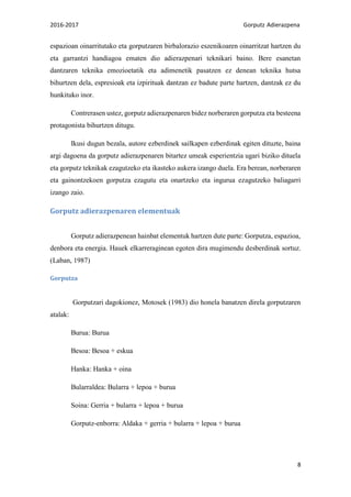 2016-2017 Gorputz Adierazpena
8
espazioan oinarritutako eta gorputzaren birbalorazio eszenikoaren oinarritzat hartzen du
eta garrantzi handiagoa ematen dio adierazpenari teknikari baino. Bere esanetan
dantzaren teknika emozioetatik eta adimenetik pasatzen ez denean teknika hutsa
bihurtzen dela, espresioak eta izpirituak dantzan ez badute parte hartzen, dantzak ez du
hunkituko inor.
Contrerasen ustez, gorputz adierazpenaren bidez norberaren gorputza eta besteena
protagonista bihurtzen ditugu.
Ikusi dugun bezala, autore ezberdinek sailkapen ezberdinak egiten dituzte, baina
argi dagoena da gorputz adierazpenaren bitartez umeak esperientzia ugari biziko dituela
eta gorputz teknikak ezagutzeko eta ikasteko aukera izango duela. Era berean, norberaren
eta gainontzekoen gorputza ezagutu eta onartzeko eta ingurua ezagutzeko baliagarri
izango zaio.
Gorputz adierazpenaren elementuak
Gorputz adierazpenean hainbat elementuk hartzen dute parte: Gorputza, espazioa,
denbora eta energia. Hauek elkarreraginean egoten dira mugimendu desberdinak sortuz.
(Laban, 1987)
Gorputza
Gorputzari dagokionez, Motosek (1983) dio honela banatzen direla gorputzaren
atalak:
Burua: Burua
Besoa: Besoa + eskua
Hanka: Hanka + oina
Bularraldea: Bularra + lepoa + burua
Soina: Gerria + bularra + lepoa + burua
Gorputz-enborra: Aldaka + gerria + bularra + lepoa + burua
 