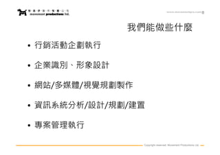 www.movementpro.com




              我們能做些什麼
• 行銷活動企劃執行

• 企業識別、形象設計

• 網站/多媒體/視覺規劃製作

• 資訊系統分析/設計/規劃/建置

• 專案管理執行

                  Copyright reserved. Movement Productions Ltd.
 