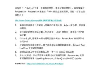 本投影片-「Kick-off之後，是專案的開始，還是災難的開始? 」著作權屬於
Robert Fan。Robert Fan 應邀於 「HP4 網站企劃輕鬆聚」活動，分享這份
投影片！

HP4 (Happy Project Manager) 網站企劃輕鬆聚第4次活動內容


1.   籌備中的後進者社群網站 +早餐店的案例分享，Adam 陳泓霖，訊南寬
     頻電信
2.   從行銷企劃轉戰網站企劃工作之歷程，Lillian 簡婉莉，雄獅旅行社/網
     站企劃
3.   Kick off之後, 是專案的開始還是災難的開始，Robert Fan, 特洛伊製作
     公司 PM
4.   以網站原型來確認需求 – 電子商務網站的購物動線規劃，Richard Tsai,
     UseXper 首席資訊架構師
5.   讓網站企畫工作愉快的數位工具，李一詩, 比比王 網站企劃
6.   進入UE領域，你必須認識的重要UI/UE機構及活動，Mumin Yu, 使用
     者經驗設計專家 UserXing Founder, 前BenQ Mobile UED Leader

其他HPx Slide：http://www.slideshare.net/Happy.Prototyper
 