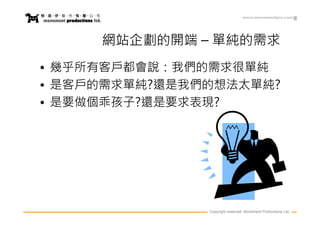 www.movementpro.com




     網站企劃的開端 – 單純的需求
• 幾乎所有客戶都會說：我們的需求很單純
• 是客戶的需求單純?還是我們的想法太單純?
• 是要做個乖孩子?還是要求表現?




               Copyright reserved. Movement Productions Ltd.
 