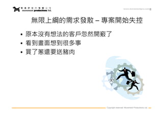www.movementpro.com




 無限上綱的需求發散 – 專案開始失控
• 原本沒有想法的客戶忽然開竅了
• 看到畫面想到很多事
• 買了蔥還要送豬肉




               Copyright reserved. Movement Productions Ltd.
 