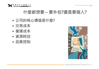 www.movementpro.com




      什麼都想要 – 要外包?還是要徵人?
•   公司的核心價值是什麼?
•   交易成本
•   營運成本
•   資源時效
•   品質控制




                  Copyright reserved. Movement Productions Ltd.
 