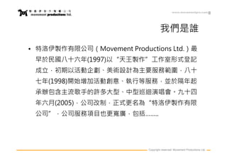 www.movementpro.com




                                   我們是誰
• 特洛伊製作有限公司（Movement Productions Ltd.）最
 早於民國八十六年(1997)以“天王製作”工作室形式登記
 成立，初期以活動企劃、美術設計為主要服務範圍，八十
 七年(1998)開始增加活動創意、執行等服務，並於隔年起
 承辦包含主流歌手的許多大型、中型巡迴演唱會。九十四
 年六月(2005)，公司改制，正式更名為“特洛伊製作有限
 公司”，公司服務項目也更寬廣，包括……..




                           Copyright reserved. Movement Productions Ltd.
 