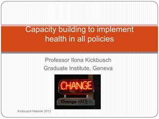 Professor Ilona Kickbusch
Graduate Institute, Geneva
Capacity building to implement
health in all policies
Kickbusch Helsinki 2013
 