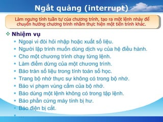 Ngắt quảng (interrupt) Nhiệm vụ Ngoại vi đòi hỏi nhập hoặc xuất số liệu.  Người lập trình muốn dùng dịch vụ của hệ điều hành.  Cho một chương trình chạy từng lệnh.  Làm điểm dừng của một chương trình.  Báo tràn số liệu trong tính toán số học.  Trang bộ nhớ thực sự không có trong bộ nhớ.  Báo vi phạm vùng cấm của bộ nhớ.  Báo dùng một lệnh không có trong tập lệnh.  Báo phần cứng máy tính bị hư.  Báo điện bị cắt.  … Làm ngưng tính tuần tự của chương trình, tạo ra một lệnh nhảy để chuyển hướng chương trình nhằm thực hiện một tiến trình khác.  