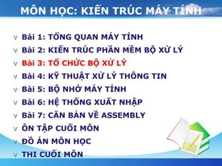MÔN HỌC: KIẾN TRÚC MÁY TÍNH Bài 1: TỔNG QUAN MÁY TÍNH Bài 2: KIẾN TRÚC PHẦN MỀM BỘ XỬ LÝ Bài 3: TỔ CHỨC BỘ XỬ LÝ Bài 4: KỸ THUẬT XỬ LÝ THÔNG TIN Bài 5: BỘ NHỚ MÁY TÍNH Bài 6: HỆ THỐNG XUẤT NHẬP Bài 7: CĂN BẢN VỀ ASSEMBLY ÔN TẬP CUỐI MÔN   ĐỒ ÁN MÔN HỌC THI CUỐI MÔN 