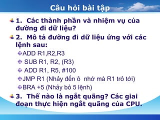 Câu hỏi bài tập 1.  Các thành phần và nhiệm vụ của  đường đi dữ liệu?  2.  Mô tả đường đi dữ liệu ứng với các lệnh sau:  ADD R1,R2,R3  SUB R1, R2, (R3)  ADD R1, R5, #100  JMP R1 (Nhảy đến ô  nhớ mà R1 trỏ tới)  BRA +5 (Nhảy bỏ 5 lệnh)  3.  Thế nào là ngắt quãng? Các giai đoạn thực hiện ngắt quãng của CPU. 