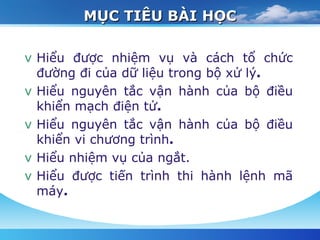 MỤC TIÊU BÀI HỌC Hiểu được nhiệm vụ và cách tổ chức đường đi của dữ liệu trong bộ xử lý . Hiểu nguyên tắc vận hành của bộ điều khiển mạch điện tử . Hiểu nguyên tắc vận hành của bộ điều khiển vi chương trình . Hiểu nhiệm vụ của ngắt . Hiểu được tiến trình thi hành lệnh mã máy . 