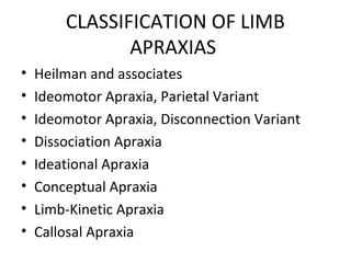 CLASSIFICATION OF LIMB
APRAXIAS
• Heilman and associates
• Ideomotor Apraxia, Parietal Variant
• Ideomotor Apraxia, Disconnection Variant
• Dissociation Apraxia
• Ideational Apraxia
• Conceptual Apraxia
• Limb-Kinetic Apraxia
• Callosal Apraxia
 