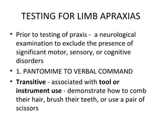 TESTING FOR LIMB APRAXIAS
• Prior to testing of praxis - a neurological
examination to exclude the presence of
significant motor, sensory, or cognitive
disorders
• 1. PANTOMIME TO VERBAL COMMAND
• Transitive - associated with tool or
instrument use - demonstrate how to comb
their hair, brush their teeth, or use a pair of
scissors
 