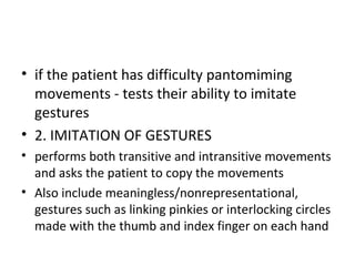• if the patient has difficulty pantomiming
movements - tests their ability to imitate
gestures
• 2. IMITATION OF GESTURES
• performs both transitive and intransitive movements
and asks the patient to copy the movements
• Also include meaningless/nonrepresentational,
gestures such as linking pinkies or interlocking circles
made with the thumb and index finger on each hand
 