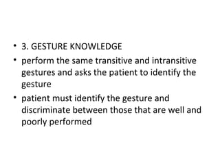 • 3. GESTURE KNOWLEDGE
• perform the same transitive and intransitive
gestures and asks the patient to identify the
gesture
• patient must identify the gesture and
discriminate between those that are well and
poorly performed
 