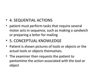 • 4. SEQUENTIAL ACTIONS
• patient must perform tasks that require several
motor acts in sequence, such as making a sandwich
or preparing a letter for mailing
• 5. CONCEPTUAL KNOWLEDGE
• Patient is shown pictures of tools or objects or the
actual tools or objects themselves.
• The examiner then requests the patient to
pantomime the action associated with the tool or
object
 