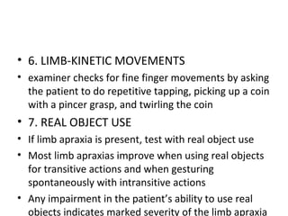 • 6. LIMB-KINETIC MOVEMENTS
• examiner checks for fine finger movements by asking
the patient to do repetitive tapping, picking up a coin
with a pincer grasp, and twirling the coin
• 7. REAL OBJECT USE
• If limb apraxia is present, test with real object use
• Most limb apraxias improve when using real objects
for transitive actions and when gesturing
spontaneously with intransitive actions
• Any impairment in the patient’s ability to use real
objects indicates marked severity of the limb apraxia
 