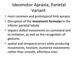 Ideomotor Apraxia, Parietal
Variant
• most common and prototypical limb apraxia
• Disruption of the movement formulas in the
inferior parietal lobule
• impairs skilled movements on command and
to imitation, as well as the recognition of
gestures
• spatial and temporal errors while producing
movements, hesitant, stuttered movements
rather than smooth, effortless ones
 