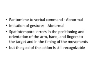 • Pantomime to verbal command - Abnormal
• Imitation of gestures - Abnormal
• Spatiotemporal errors in the positioning and
orientation of the arm, hand, and fingers to
the target and in the timing of the movements
• but the goal of the action is still recognizable
 