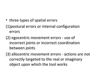 • three types of spatial errors
(1)postural errors or internal configuration
errors
(2) egocentric movement errors - use of
incorrect joints or incorrect coordination
between joints
(3) allocentric movement errors - actions are not
correctly targeted to the real or imaginary
object upon which the tool works
 
