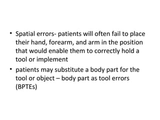• Spatial errors- patients will often fail to place
their hand, forearm, and arm in the position
that would enable them to correctly hold a
tool or implement
• patients may substitute a body part for the
tool or object – body part as tool errors
(BPTEs)
 