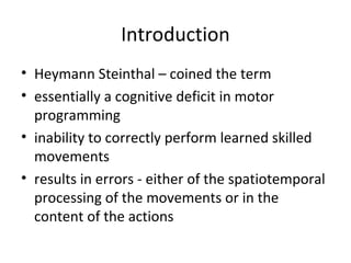 Introduction
• Heymann Steinthal – coined the term
• essentially a cognitive deficit in motor
programming
• inability to correctly perform learned skilled
movements
• results in errors - either of the spatiotemporal
processing of the movements or in the
content of the actions
 