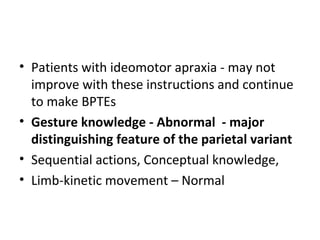 • Patients with ideomotor apraxia - may not
improve with these instructions and continue
to make BPTEs
• Gesture knowledge - Abnormal - major
distinguishing feature of the parietal variant
• Sequential actions, Conceptual knowledge,
• Limb-kinetic movement – Normal
 