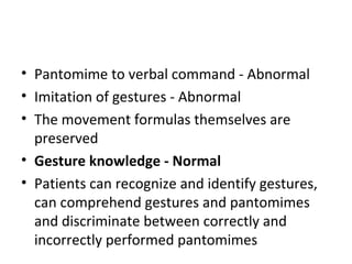 • Pantomime to verbal command - Abnormal
• Imitation of gestures - Abnormal
• The movement formulas themselves are
preserved
• Gesture knowledge - Normal
• Patients can recognize and identify gestures,
can comprehend gestures and pantomimes
and discriminate between correctly and
incorrectly performed pantomimes
 