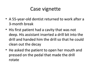 Case vignette
• A 55-year-old dentist returned to work after a
3-month break
• His first patient had a cavity that was not
deep. His assistant inserted a drill bit into the
drill and handed him the drill so that he could
clean out the decay
• He asked the patient to open her mouth and
pressed on the pedal that made the drill
rotate
 