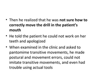• Then he realized that he was not sure how to
correctly move the drill in the patient’s
mouth
• He told the patient he could not work on her
teeth and apologized
• When examined in the clinic and asked to
pantomime transitive movements, he made
postural and movement errors, could not
imitate transitive movements, and even had
trouble using actual tools
 