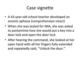 Case vignette
• A 43-year-old school teacher developed an
anomic aphasia (comprehension intact)
• When she was tested for IMA, she was asked
to pantomime how she would put a key into a
door lock and open the door lock
• After hearing the command, she looked at her
open hand with all her fingers fully extended
and repeatedly said, ‘‘Unlock the door.’’
 