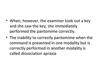 • When, however, the examiner took out a key
and she saw the key, she immediately
performed the pantomime correctly.
• The inability to correctly pantomime when the
command is presented in one modality but is
correctly performed in another modality is
called dissociation apraxia
 