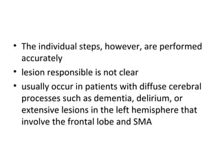 • The individual steps, however, are performed
accurately
• lesion responsible is not clear
• usually occur in patients with diffuse cerebral
processes such as dementia, delirium, or
extensive lesions in the left hemisphere that
involve the frontal lobe and SMA
 
