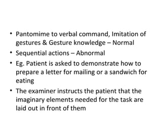 • Pantomime to verbal command, Imitation of
gestures & Gesture knowledge – Normal
• Sequential actions – Abnormal
• Eg. Patient is asked to demonstrate how to
prepare a letter for mailing or a sandwich for
eating
• The examiner instructs the patient that the
imaginary elements needed for the task are
laid out in front of them
 
