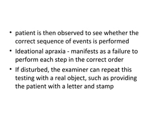 • patient is then observed to see whether the
correct sequence of events is performed
• Ideational apraxia - manifests as a failure to
perform each step in the correct order
• If disturbed, the examiner can repeat this
testing with a real object, such as providing
the patient with a letter and stamp
 