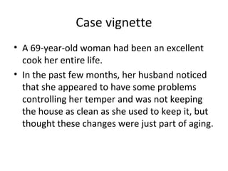Case vignette
• A 69-year-old woman had been an excellent
cook her entire life.
• In the past few months, her husband noticed
that she appeared to have some problems
controlling her temper and was not keeping
the house as clean as she used to keep it, but
thought these changes were just part of aging.
 