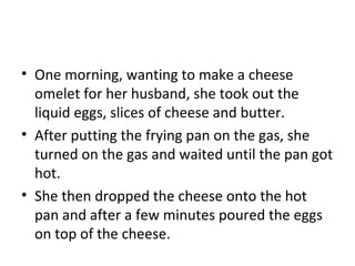 • One morning, wanting to make a cheese
omelet for her husband, she took out the
liquid eggs, slices of cheese and butter.
• After putting the frying pan on the gas, she
turned on the gas and waited until the pan got
hot.
• She then dropped the cheese onto the hot
pan and after a few minutes poured the eggs
on top of the cheese.
 