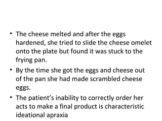 • The cheese melted and after the eggs
hardened, she tried to slide the cheese omelet
onto the plate but found it was stuck to the
frying pan.
• By the time she got the eggs and cheese out
of the pan she had made scrambled cheese
eggs.
• The patient’s inability to correctly order her
acts to make a final product is characteristic
ideational apraxia
 