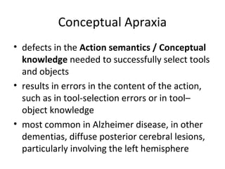 Conceptual Apraxia
• defects in the Action semantics / Conceptual
knowledge needed to successfully select tools
and objects
• results in errors in the content of the action,
such as in tool-selection errors or in tool–
object knowledge
• most common in Alzheimer disease, in other
dementias, diffuse posterior cerebral lesions,
particularly involving the left hemisphere
 