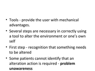 • Tools - provide the user with mechanical
advantages.
• Several steps are necessary in correctly using
a tool to alter the environment or one’s own
self
• First step - recognition that something needs
to be altered
• Some patients cannot identify that an
alteration action is required - problem
unawareness
 