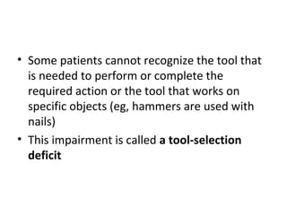 • Some patients cannot recognize the tool that
is needed to perform or complete the
required action or the tool that works on
specific objects (eg, hammers are used with
nails)
• This impairment is called a tool-selection
deficit
 