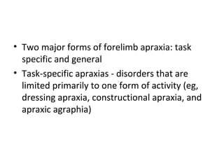 • Two major forms of forelimb apraxia: task
specific and general
• Task-specific apraxias - disorders that are
limited primarily to one form of activity (eg,
dressing apraxia, constructional apraxia, and
apraxic agraphia)
 