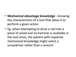 • Mechanical advantage knowledge - knowing
the characteristics of a tool that allow it to
perform a given action
• Eg, when attempting to drive a nail into a
piece of wood and no hammer is available in
the tool chest, the patient with impaired
mechanical knowledge might select a
screwdriver rather than a wrench
 