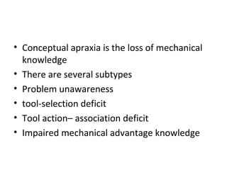 • Conceptual apraxia is the loss of mechanical
knowledge
• There are several subtypes
• Problem unawareness
• tool-selection deficit
• Tool action– association deficit
• Impaired mechanical advantage knowledge
 