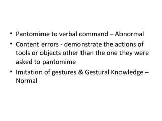 • Pantomime to verbal command – Abnormal
• Content errors - demonstrate the actions of
tools or objects other than the one they were
asked to pantomime
• Imitation of gestures & Gestural Knowledge –
Normal
 