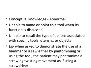 • Conceptual knowledge - Abnormal
• Unable to name or point to a tool when its
function is discussed
• Unable to recall the type of actions associated
with specific tools, utensils, or objects
• Eg- when asked to demonstrate the use of a
hammer or a saw either by pantomiming or
using the tool, the patient may pantomime a
screwing twisting movement as if using a
screwdriver
 
