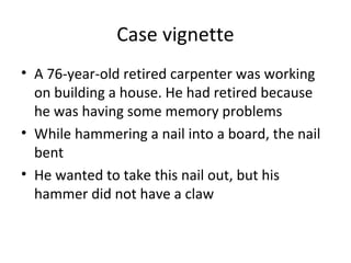 Case vignette
• A 76-year-old retired carpenter was working
on building a house. He had retired because
he was having some memory problems
• While hammering a nail into a board, the nail
bent
• He wanted to take this nail out, but his
hammer did not have a claw
 