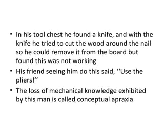 • In his tool chest he found a knife, and with the
knife he tried to cut the wood around the nail
so he could remove it from the board but
found this was not working
• His friend seeing him do this said, ‘‘Use the
pliers!’’
• The loss of mechanical knowledge exhibited
by this man is called conceptual apraxia
 