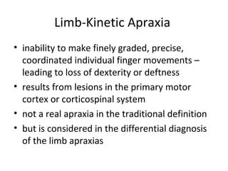 Limb-Kinetic Apraxia
• inability to make finely graded, precise,
coordinated individual finger movements –
leading to loss of dexterity or deftness
• results from lesions in the primary motor
cortex or corticospinal system
• not a real apraxia in the traditional definition
• but is considered in the differential diagnosis
of the limb apraxias
 